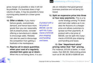 5 2 Establishing a Pricing Policy

     gross margin as possible or else it will not               ally an indication that good general
     be profitable. If a business does a high                   business practices are not being fol-
     volume of sales, it may be possible to have                lowed.
     a pricing policy based on a lower gross
                                                          12. Split an expensive price into three
     margin.
                                                              or four easy payments. This is a fa-
     10. Offer a rebate. If you manu-                                vorite strategy among TV direct
         facture goods, overestimate        A product with a         and mail order sellers as it cre-
         demand, and hence have more        list price of            ates the illusions of a cheaper
         goods than you can reasonably      $59.85, can be           price and allows customers to
         sell at present prices, consider   split into 3 pay-        spread out their payments. A
         offering a manufacturer’s rebate   ments of $19.95          product with a list price of
         to encourage sales. Rebates        plus shipping            $59.85, can be split into 3 pay-
         can also be used to discourage     and handling             ments of $19.95 plus shipping
         the competition from getting a     and taxes.               and handling and taxes.
         foothold in the marketplace.
                                                                    13. Use “department-store”
     11. Reprice all in-stock quantities                        pricing rather that “flat” pricing.
        when your cost of a regularly                           For instance, $19.95 is better, in most
        stocked item goes up or down.                           cases, than $20.00. Odd-ending prices
        When this is not being done, it is usu-                 such as $1.98, $5.99 or $399.95 are


46                                          Copyright © 2001 by Patsula Media !   The Entrepreneur’s Guidebook Series
                                                                                                                        TM
 