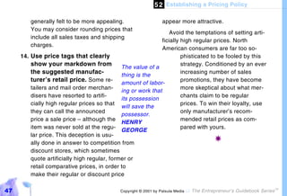 5 2 Establishing a Pricing Policy

         generally felt to be more appealing.                    appear more attractive.
         You may consider rounding prices that
                                                                   Avoid the temptations of setting arti-
         include all sales taxes and shipping
                                                               ficially high regular prices. North
         charges.
                                                               American consumers are far too so-
     14. Use price tags that clearly                                    phisticated to be fooled by this
         show your markdown from              The value of a
                                                                        strategy. Conditioned by an ever
         the suggested manufac-               thing is the
                                                                        increasing number of sales
         turer’s retail price. Some re- amount of labor-                promotions, they have become
         tailers and mail order merchan-                                more skeptical about what mer-
                                              ing or work that
         disers have resorted to artifi-                                chants claim to be regular
                                              its possession
         cially high regular prices so that                             prices. To win their loyalty, use
                                              will save the
         they can call the announced                                    only manufacturer’s recom-
                                              possessor.
         price a sale price – although the                              mended retail prices as com-
                                              HENRY
         item was never sold at the regu-                               pared with yours.
                                              GEORGE
         lar price. This deception is usu-
         ally done in answer to competition from
                                                                                      !
         discount stores, which sometimes
         quote artificially high regular, former or
         retail comparative prices, in order to
         make their regular or discount price

47                                           Copyright © 2001 by Patsula Media !   The Entrepreneur’s Guidebook Series
                                                                                                                         TM
 