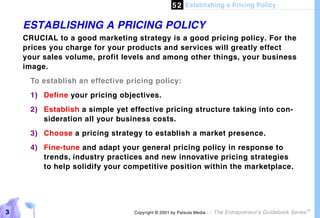 5 2 Establishing a Pricing Policy

    ESTABLISHING A PRICING POLICY
    CRUCIAL to a good marketing strategy is a good pricing policy. For the
    prices you charge for your products and services will greatly effect
    your sales volume, profit levels and among other things, your business
    image.
     To establish an effective pricing policy:
     1) Define your pricing objectives.
     2) Establish a simple yet effective pricing structure taking into con-
        sideration all your business costs.
     3) Choose a pricing strategy to establish a market presence.
     4) Fine-tune and adapt your general pricing policy in response to
        trends, industry practices and new innovative pricing strategies
        to help solidify your competitive position within the marketplace.




3                                Copyright © 2001 by Patsula Media !   The Entrepreneur’s Guidebook Series
                                                                                                             TM
 