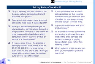 5 2 Establishing a Pricing Policy

                                 Pricing Policy Checklist $
     %#Do you regularly test your market to find          %#If your jurisdiction has an unfair
         the price-volume combination that will                 sales practices act that requires
         maximize your profits?                                 minimum markups on certain mer-
                                                                chandise, do your prices comply
     %#Does your initial markup cover your vari-
                                                                with this statue? (such as milk).
         able costs, fixed costs & planned profit?
     %#Have you established price ranges for              %#Is your price consistent with your
                                                                product image?
         your product or service, where the cost of
         the product or service is at one end of the      %#To avoid retaliation by competitors
         price range and the level above which                  and starting a price war have you
         consumers will not buy your product or                 tried adding extra services and
         service is at the other end?                           warranty coverage or paying
                                                                transportation costs rather then
     %#If you use price lining – the practice of
                                                                lowering prices?
         setting up distinct price points, such as
         $5, $7.50 $12, $15 – or price zones –            %#When reducing prices, do you con-
         such as $5-10 and $10 to $15 – have you                sider your competitors’ probable
         tested which method gives the best re-                 reactions?
         sults for your type of business?


49                                       Copyright © 2001 by Patsula Media !   The Entrepreneur’s Guidebook Series
                                                                                                                     TM
 