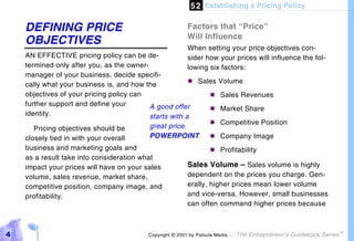 5 2 Establishing a Pricing Policy

    DEFINING PRICE                                        Factors that “Price”
                                                          Will Influence
    OBJECTIVES
                                                        When setting your price objectives con-
    AN EFFECTIVE pricing policy can be de-              sider how your prices will influence the fol-
    termined only after you, as the owner-              lowing six factors:
    manager of your business, decide specifi-
    cally what your business is, and how the            "# Sales Volume
    objectives of your pricing policy can                       "# Sales Revenues
    further support and define your        A good offer         "# Market Share
    identity.                              starts with a
                                                                "# Competitive Position
       Pricing objectives should be        great price.
    closely tied in with your overall      POWERPOINT           "# Company Image
    business and marketing goals and                            "# Profitability
    as a result take into consideration what
    impact your prices will have on your sales          Sales Volume – Sales volume is highly
    volume, sales revenue, market share,                dependent on the prices you charge. Gen-
    competitive position, company image, and            erally, higher prices mean lower volume
    profitability.                                      and vice-versa. However, small businesses
                                                        can often command higher prices because



4                                          Copyright © 2001 by Patsula Media !   The Entrepreneur’s Guidebook Series
                                                                                                                       TM
 
