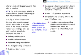 5 2 Establishing a Pricing Policy

    other products will do poorly even if their            "#increase profits or return on investment
    price is very low.                                       Specific examples of price objectives
                                                             include the following:
    NOTE For most businesses, profitable
    sales volume is a better company goal                  "#Earn a 15% return on investment.
    than maximum sales volume.
                                                           "#Increase market share by 30% by the
    Writing a Price Objective                                end of the fiscal year.

    A written price objective usually                                "#Introduce new products at low
                                          Price Objective –
    centers around one or a combi-                                     prices to gain a significant share
                                         Increase market
    nation of the above six factors.                                   of the market. Once this
                                         share by 30% by
    Hence, when writing a price ob-                                    presence is established, raise
                                         the end of the fiscal
    jective include a qualifying                                       prices.
                                         year.
    statement, such as, to:
                                                                                           !
    "#increase sales volume
    "#increase sales revenues
    "#keep or building market share
    "#meet or preventing competition
    "#target low-cost buyers

7                                           Copyright © 2001 by Patsula Media !   The Entrepreneur’s Guidebook Series
                                                                                                                        TM
 