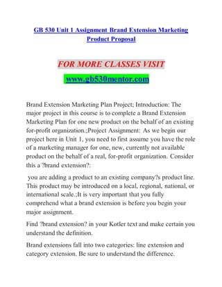 GB 530 Unit 1 Assignment Brand Extension Marketing
Product Proposal
FOR MORE CLASSES VISIT
www.gb530mentor.com
Brand Extension Marketing Plan Project; Introduction: The
major project in this course is to complete a Brand Extension
Marketing Plan for one new product on the behalf of an existing
for-profit organization.;Project Assignment: As we begin our
project here in Unit 1, you need to first assume you have the role
of a marketing manager for one, new, currently not available
product on the behalf of a real, for-profit organization. Consider
this a ?brand extension?:
you are adding a product to an existing company?s product line.
This product may be introduced on a local, regional, national, or
international scale.;It is very important that you fully
comprehend what a brand extension is before you begin your
major assignment.
Find ?brand extension? in your Kotler text and make certain you
understand the definition.
Brand extensions fall into two categories: line extension and
category extension. Be sure to understand the difference.
 