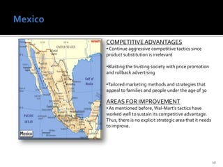  The integration of financial services products in the store help the Canadian consumer as they enjoy the “one stop shop” store feature of being able to bank and shop in one place. AREAS FOR IMPROVEMENT It is imperative to stay away from expanding business to areas with a strong presence of unionized workers. One store has been closed due to this country feature. Mexico10COMPETITIVE ADVANTAGES Continue aggressive competitive tactics since product substitution is irrelevant