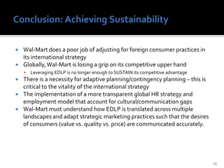 Key Challenges in Fulfilling Strategy In China13Inability to comprehend consumer preference or behavior, purchasing patterns, societal makeupNo IT infrastructure in China which results in poor communication in supply chainTolls on foreign transportation of products, regulations in place to prevent expansionHigh level of competition, differentiation almost irrelevant, easily substitutable products, EDLP is nullified  since elasticity of demand  is approx. 0