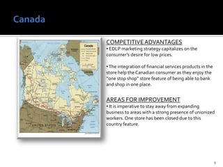  Enhancing internet and mobile-based customer touch points to match the trend for the customer that does not need the in-store experience.AREAS FOR IMPROVEMENT Must communicate product “value”— not “cheap products”— to customers who are willing to pay extra for quality products Canada9COMPETITIVE ADVANTAGES EDLP marketing strategy capitalizes on the consumer’s desire for low prices.