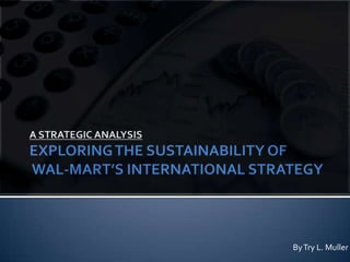 A STRATEGIC ANALYSISEXPLORING THE SUSTAINABILITY OF WAL-MART’S INTERNATIONAL STRATEGY By Try L. Muller 