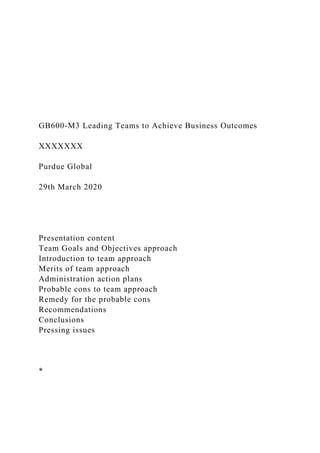 GB600-M3 Leading Teams to Achieve Business Outcomes
XXXXXXX
Purdue Global
29th March 2020
Presentation content
Team Goals and Objectives approach
Introduction to team approach
Merits of team approach
Administration action plans
Probable cons to team approach
Remedy for the probable cons
Recommendations
Conclusions
Pressing issues
*
 