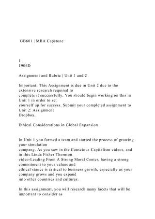 GB601 | MBA Capstone
1
1906D
Assignment and Rubric | Unit 1 and 2
Important: This Assignment is due in Unit 2 due to the
extensive research required to
complete it successfully. You should begin working on this in
Unit 1 in order to set
yourself up for success. Submit your completed assignment to
Unit 2: Assignment
Dropbox.
Ethical Considerations in Global Expansion
In Unit 1 you formed a team and started the process of growing
your simulation
company. As you saw in the Conscious Capitalism videos, and
in this Linda Fisher Thornton
video-Leading From A Strong Moral Center, having a strong
commitment to your values and
ethical stance is critical to business growth, especially as your
company grows and you expand
into other countries and cultures.
In this assignment, you will research many facets that will be
important to consider as
 