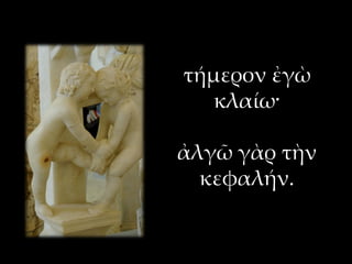 τήμερον ἐγὼ
κλαίω·
ἀλγῶ γὰρ τὴν
κεφαλήν.