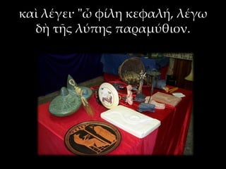 καὶ λέγει· "ὦ φίλη κεφαλή, λέγω
δὴ τῆς λύπης παραμύθιον.