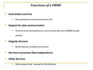 Functions of a DBMS
 Autorization services
 Only special part could have access to info
 Support for data communication
 Terminal at remote locations can communicate with host of DBMS through
network
 Integrity Services
 Stored data are consistent and correct
 Services to promote Data Independence
 Utility Services
 Utility program help manage the DB effectively
 