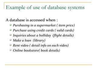 Example of use of database systems
A database is accessed when :
 Purshasing in a supermarket ( item price)
 Purchase using credit cards ( valid cards)
 Inquiries about a holliday (flight details)
 Make a loan (library)
 Rent video ( detail info on each video)
 Online bookstore( book details)
 