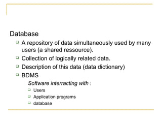 Database
 A repository of data simultaneously used by many
users (a shared ressource).
 Collection of logically related data.
 Description of this data (data dictionary)
 BDMS
Software interracting with :
 Users
 Application programs
 database
 