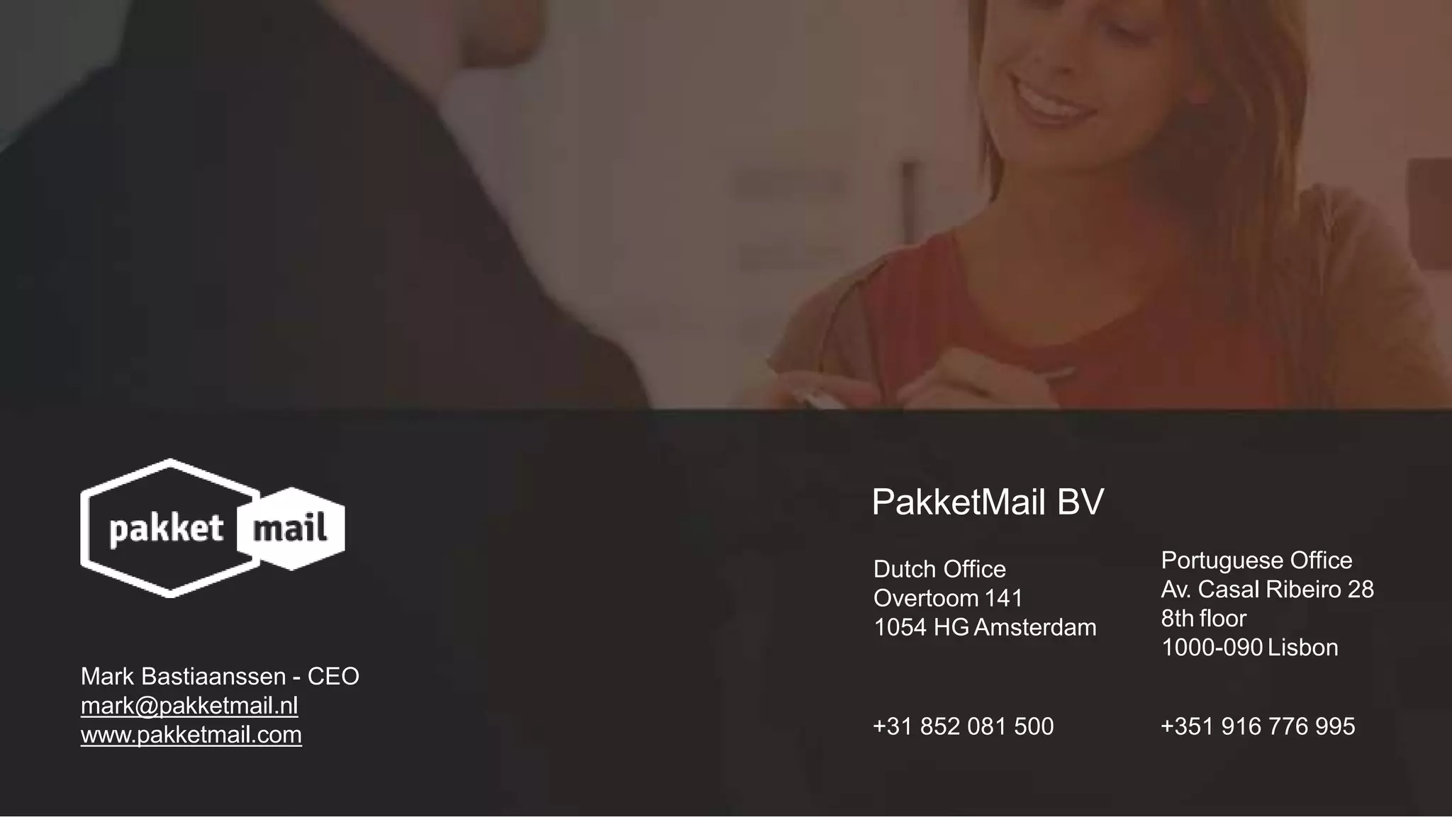 PakketMail BV
Dutch Office
Overtoom 141
1054 HG Amsterdam
+31 852 081 500
Portuguese Office
Av. Casal Ribeiro 28
8th floor
1000-090 Lisbon
+351 916 776 995
Mark Bastiaanssen - CEO
mark@pakketmail.nl
www.pakketmail.com
 