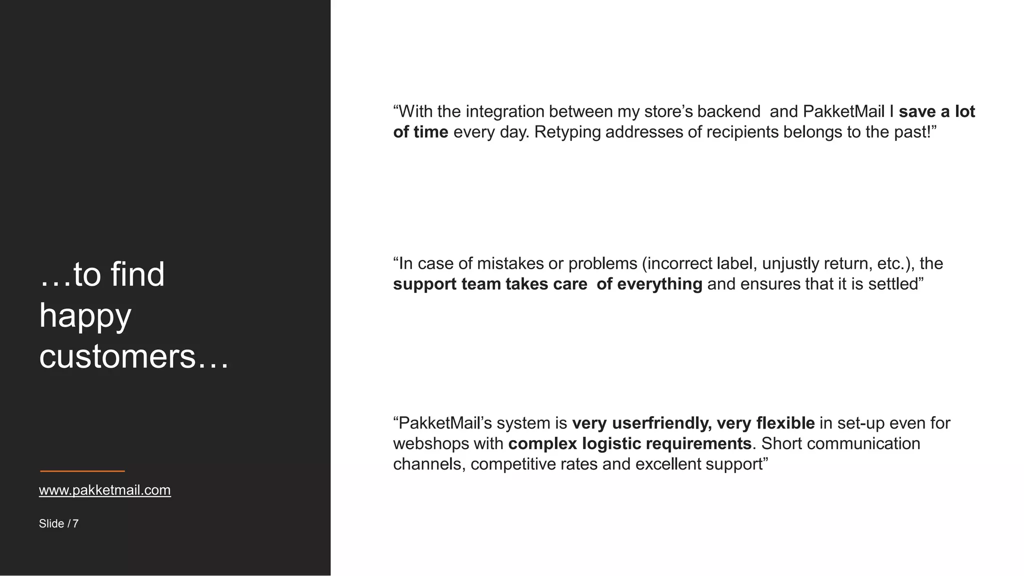 …to find
happy
customers…
“With the integration between my store’s backend and PakketMail I save a lot
of time every day. Retyping addresses of recipients belongs to the past!”
“In case of mistakes or problems (incorrect label, unjustly return, etc.), the
support team takes care of everything and ensures that it is settled”
“PakketMail’s system is very userfriendly, very flexible in set-up even for
webshops with complex logistic requirements. Short communication
channels, competitive rates and excellent support”
www.pakketmail.com
Slide / 7
 