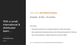 With a small,
international &
distributed
team…
www.pakketmail.com
40+ in our hiring pool are from companies like Waze, MiniClip,Booking.com
Slide / 10
5 people – 4 cities – 2 countries
All of them:
- Personally experienced how important adjustment is when living abroad
- Have experienced fast growing startups and/or international expansion for start-ups
- Have unique experience in digital products for ecommerce SMEs
WE ARE INTERNATIONAL
 