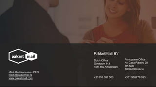 PakketMail BV
Dutch Office
Overtoom 141
1054 HG Amsterdam
+31 852 081 500
Portuguese Office
Av. Casal Ribeiro 28
8th floor
1000-090 Lisbon
+351 916 776 995
Mark Bastiaanssen - CEO
mark@pakketmail.nl
www.pakketmail.com
 