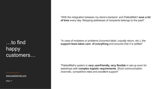 …to find
happy
customers…
“With the integration between my store’s backend and PakketMail I save a lot
of time every day. Retyping addresses of recipients belongs to the past!”
“In case of mistakes or problems (incorrect label, unjustly return, etc.), the
support team takes care of everything and ensures that it is settled”
“PakketMail’s system is very userfriendly, very flexible in set-up even for
webshops with complex logistic requirements. Short communication
channels, competitive rates and excellent support”
www.pakketmail.com
Slide / 7
 