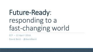 Future-Ready:
responding to a
fast-changing world
ECF – 13 April 2016
David Bent - @davidbent
 