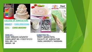 COLLEGE OF AGRICULTURE
SUBJECT: - FOOD PROCESSING
TOPIC: - CAKE MAKING
DONE BY: - SUBMITTED TO: -
NAME: DEBASHIS SATAPATHY PROFF. MANOLI PATEL
ENROLLMENT NO:-172037101212 FACULITY OF AGRICULTURE
ROLL NO: 134 PARUL UNIVERSITY, VADODARA
GROUP: -2B
 