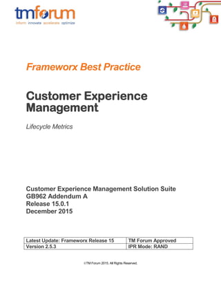 TM Forum 2015. All Rights Reserved.
Frameworx Best Practice
Customer Experience
Management
Lifecycle Metrics
Customer Experience Management Solution Suite
GB962 Addendum A
Release 15.0.1
December 2015
Latest Update: Frameworx Release 15 TM Forum Approved
Version 2.5.3 IPR Mode: RAND
 