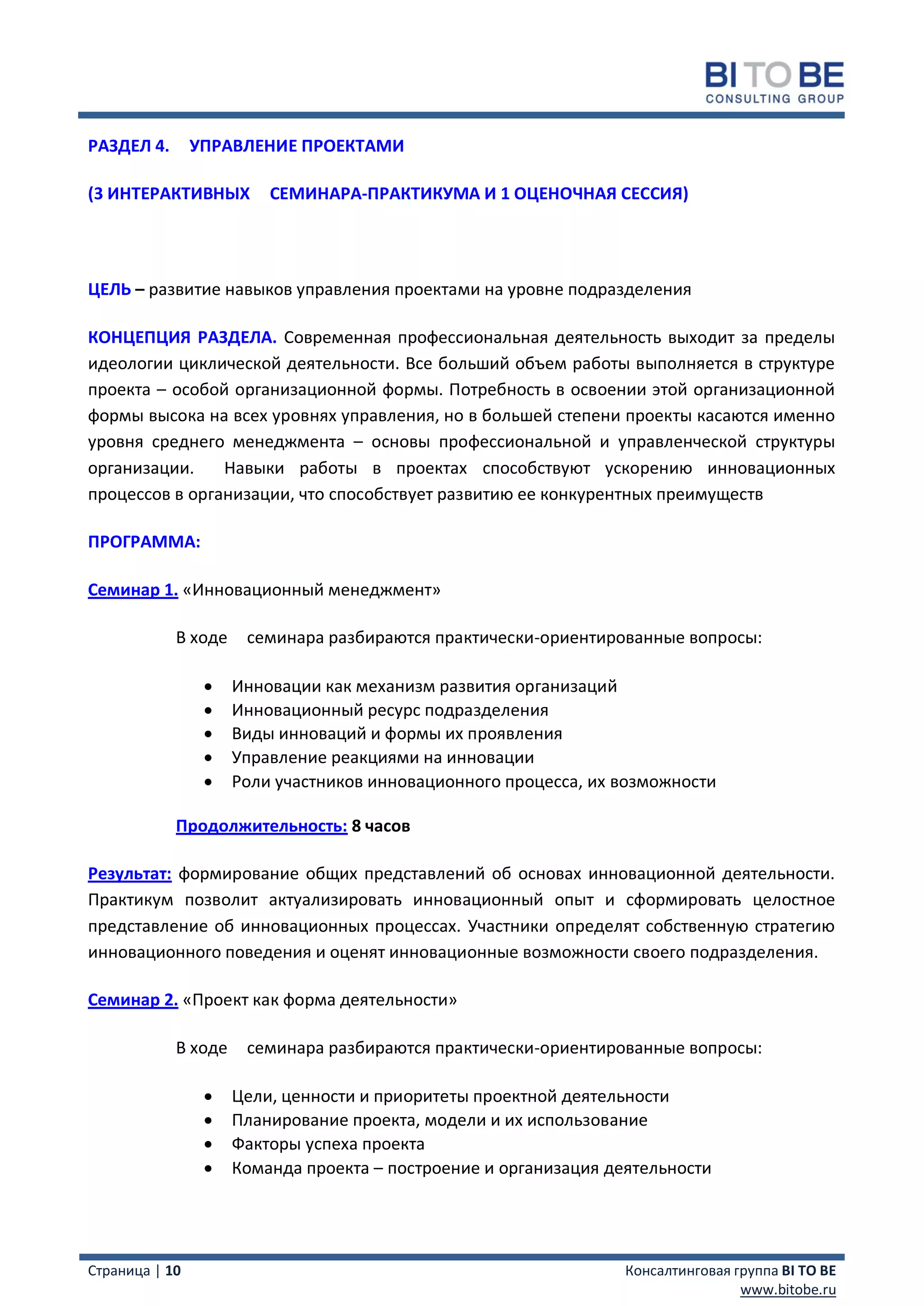 РАЗДЕЛ 4.       УПРАВЛЕНИЕ ПРОЕКТАМИ

(3 ИНТЕРАКТИВНЫХ         СЕМИНАРА-ПРАКТИКУМА И 1 ОЦЕНОЧНАЯ СЕССИЯ)




ЦЕЛЬ – развитие навыков управления проектами на уровне подразделения

КОНЦЕПЦИЯ РАЗДЕЛА. Современная профессиональная деятельность выходит за пределы
идеологии циклической деятельности. Все больший объем работы выполняется в структуре
проекта – особой организационной формы. Потребность в освоении этой организационной
формы высока на всех уровнях управления, но в большей степени проекты касаются именно
уровня среднего менеджмента – основы профессиональной и управленческой структуры
организации.    Навыки работы в проектах способствуют ускорению инновационных
процессов в организации, что способствует развитию ее конкурентных преимуществ

ПРОГРАММА:

Семинар 1. «Инновационный менеджмент»

            В ходе    семинара разбираются практически-ориентированные вопросы:

                    Инновации как механизм развития организаций
                    Инновационный ресурс подразделения
                    Виды инноваций и формы их проявления
                    Управление реакциями на инновации
                    Роли участников инновационного процесса, их возможности

            Продолжительность: 8 часов

Результат: формирование общих представлений об основах инновационной деятельности.
Практикум позволит актуализировать инновационный опыт и сформировать целостное
представление об инновационных процессах. Участники определят собственную стратегию
инновационного поведения и оценят инновационные возможности своего подразделения.

Семинар 2. «Проект как форма деятельности»

            В ходе    семинара разбираются практически-ориентированные вопросы:

                    Цели, ценности и приоритеты проектной деятельности
                    Планирование проекта, модели и их использование
                    Факторы успеха проекта
                    Команда проекта – построение и организация деятельности




Страница | 10                                                     Консалтинговая группа BI TO BE
                                                                                  www.bitobe.ru
 