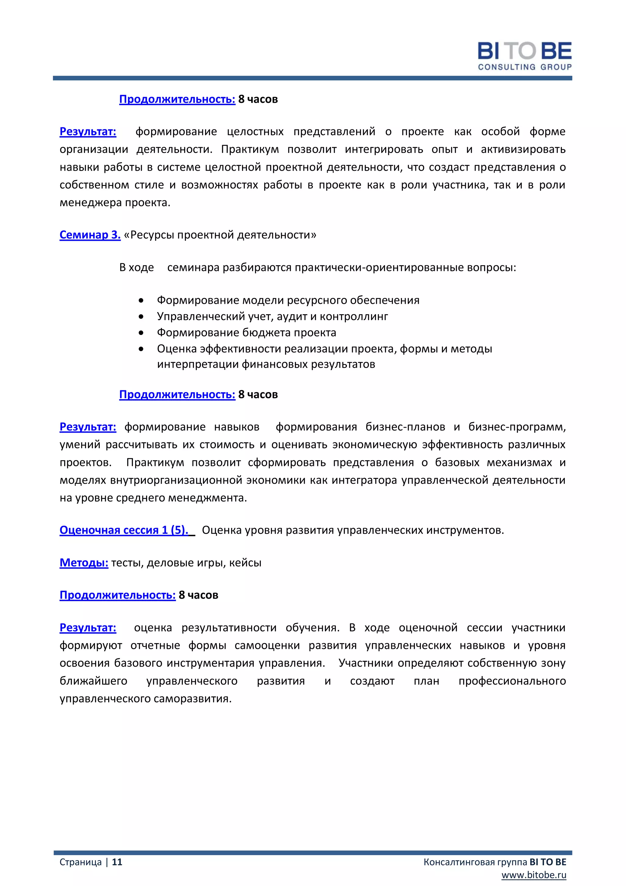 Продолжительность: 8 часов

Результат:  формирование целостных представлений о проекте как особой форме
организации деятельности. Практикум позволит интегрировать опыт и активизировать
навыки работы в системе целостной проектной деятельности, что создаст представления о
собственном стиле и возможностях работы в проекте как в роли участника, так и в роли
менеджера проекта.

Семинар 3. «Ресурсы проектной деятельности»

            В ходе    семинара разбираются практически-ориентированные вопросы:

                    Формирование модели ресурсного обеспечения
                    Управленческий учет, аудит и контроллинг
                    Формирование бюджета проекта
                    Оценка эффективности реализации проекта, формы и методы
                     интерпретации финансовых результатов

            Продолжительность: 8 часов

Результат: формирование навыков формирования бизнес-планов и бизнес-программ,
умений рассчитывать их стоимость и оценивать экономическую эффективность различных
проектов. Практикум позволит сформировать представления о базовых механизмах и
моделях внутриорганизационной экономики как интегратора управленческой деятельности
на уровне среднего менеджмента.

Оценочная сессия 1 (5).     Оценка уровня развития управленческих инструментов.

Методы: тесты, деловые игры, кейсы

Продолжительность: 8 часов

Результат: оценка результативности обучения. В ходе оценочной сессии участники
формируют отчетные формы самооценки развития управленческих навыков и уровня
освоения базового инструментария управления. Участники определяют собственную зону
ближайшего управленческого       развития   и создают    план   профессионального
управленческого саморазвития.




Страница | 11                                                    Консалтинговая группа BI TO BE
                                                                                 www.bitobe.ru
 