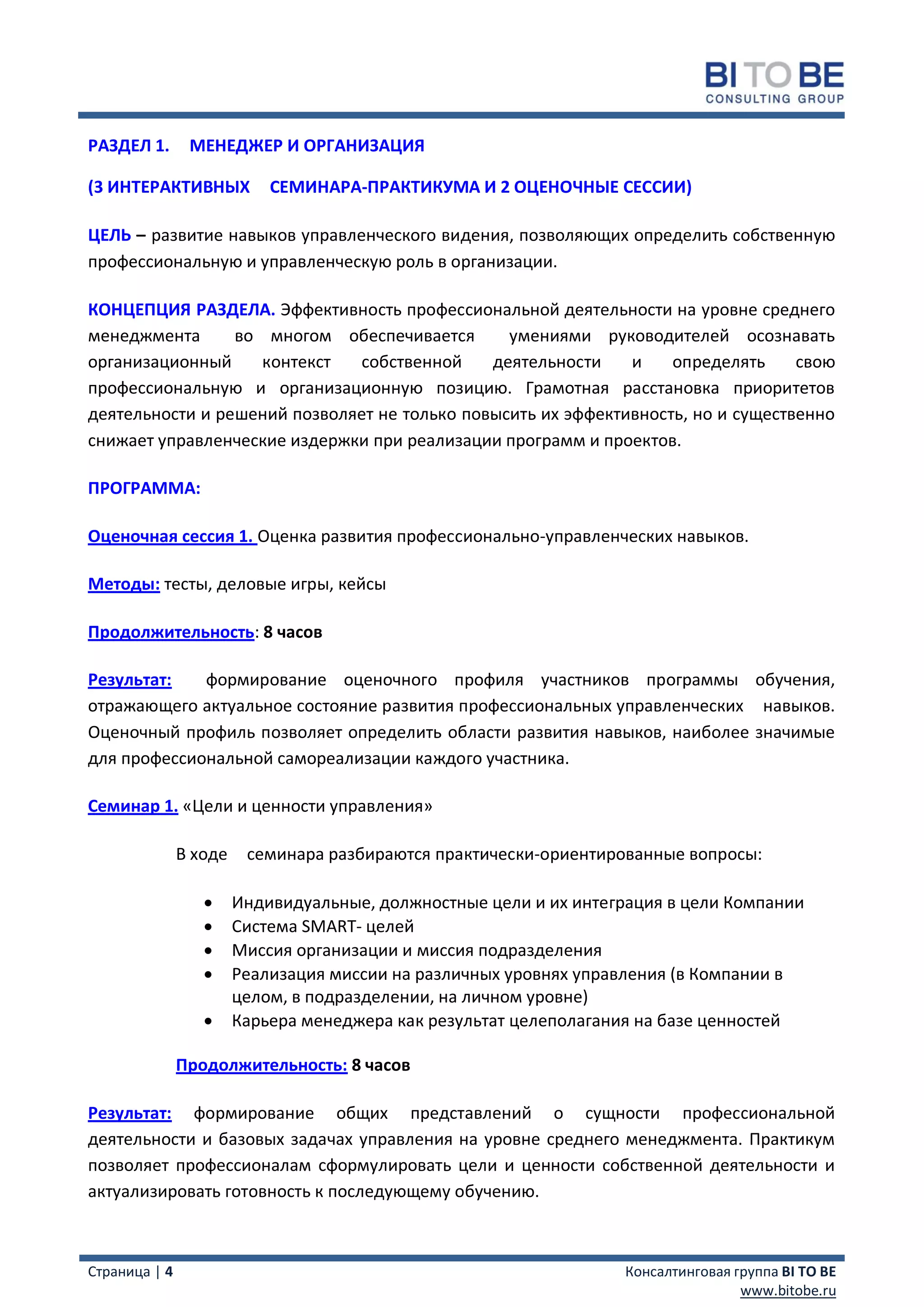 РАЗДЕЛ 1.       МЕНЕДЖЕР И ОРГАНИЗАЦИЯ

(3 ИНТЕРАКТИВНЫХ            СЕМИНАРА-ПРАКТИКУМА И 2 ОЦЕНОЧНЫЕ СЕССИИ)

ЦЕЛЬ – развитие навыков управленческого видения, позволяющих определить собственную
профессиональную и управленческую роль в организации.

КОНЦЕПЦИЯ РАЗДЕЛА. Эффективность профессиональной деятельности на уровне среднего
менеджмента      во многом обеспечивается       умениями руководителей осознавать
организационный     контекст  собственной     деятельности    и    определять     свою
профессиональную и организационную позицию. Грамотная расстановка приоритетов
деятельности и решений позволяет не только повысить их эффективность, но и существенно
снижает управленческие издержки при реализации программ и проектов.

ПРОГРАММА:

Оценочная сессия 1. Оценка развития профессионально-управленческих навыков.

Методы: тесты, деловые игры, кейсы

Продолжительность: 8 часов

Результат:   формирование оценочного профиля участников программы обучения,
отражающего актуальное состояние развития профессиональных управленческих навыков.
Оценочный профиль позволяет определить области развития навыков, наиболее значимые
для профессиональной самореализации каждого участника.

Семинар 1. «Цели и ценности управления»

               В ходе    семинара разбираются практически-ориентированные вопросы:

                       Индивидуальные, должностные цели и их интеграция в цели Компании
                       Система SMART- целей
                       Миссия организации и миссия подразделения
                       Реализация миссии на различных уровнях управления (в Компании в
                        целом, в подразделении, на личном уровне)
                       Карьера менеджера как результат целеполагания на базе ценностей

               Продолжительность: 8 часов

Результат: формирование общих представлений о сущности профессиональной
деятельности и базовых задачах управления на уровне среднего менеджмента. Практикум
позволяет профессионалам сформулировать цели и ценности собственной деятельности и
актуализировать готовность к последующему обучению.



Страница | 4                                                       Консалтинговая группа BI TO BE
                                                                                   www.bitobe.ru
 