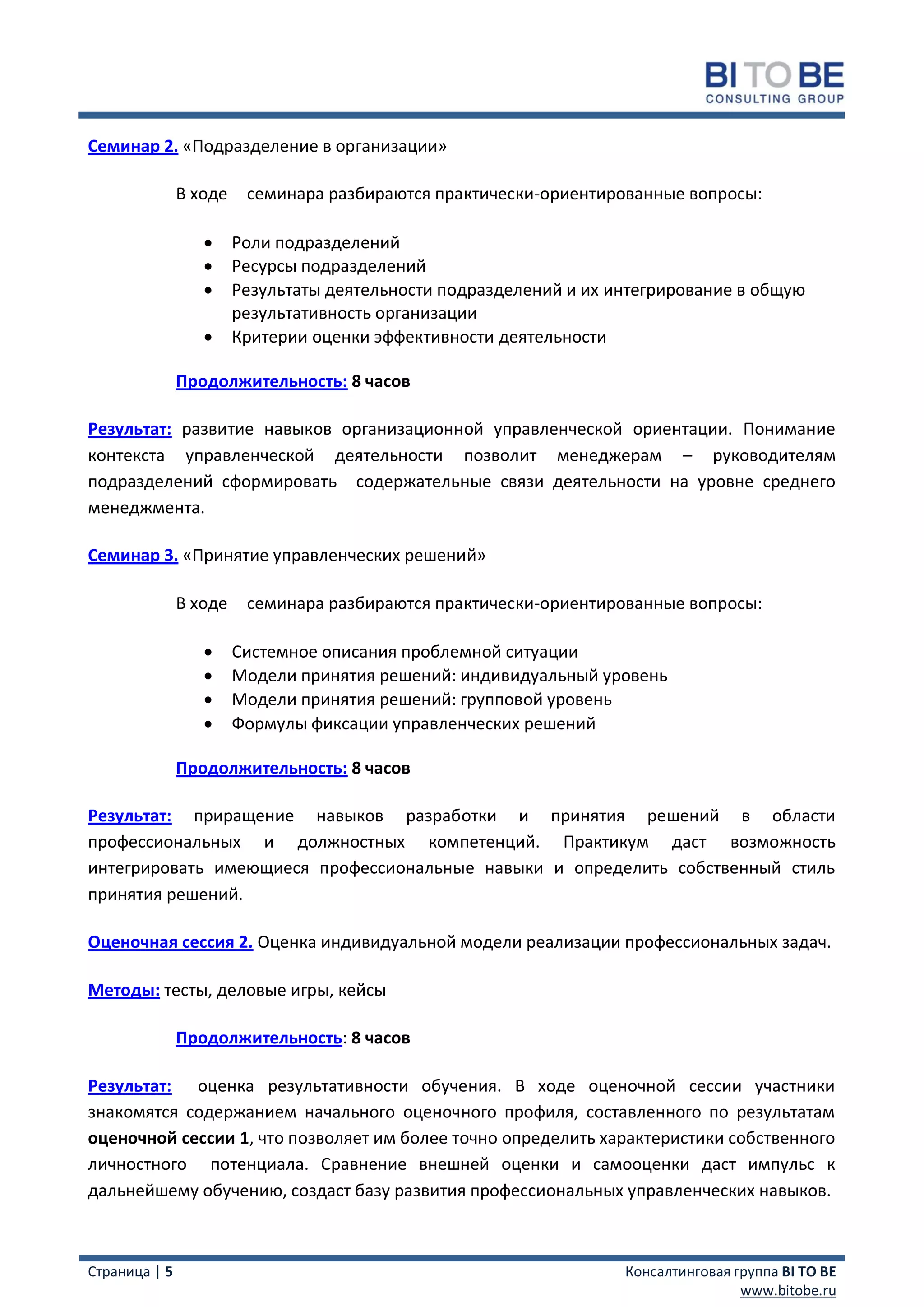 Семинар 2. «Подразделение в организации»

               В ходе    семинара разбираются практически-ориентированные вопросы:

                       Роли подразделений
                       Ресурсы подразделений
                       Результаты деятельности подразделений и их интегрирование в общую
                        результативность организации
                       Критерии оценки эффективности деятельности

               Продолжительность: 8 часов

Результат: развитие навыков организационной управленческой ориентации. Понимание
контекста управленческой деятельности позволит менеджерам – руководителям
подразделений сформировать содержательные связи деятельности на уровне среднего
менеджмента.

Семинар 3. «Принятие управленческих решений»

               В ходе    семинара разбираются практически-ориентированные вопросы:

                       Системное описания проблемной ситуации
                       Модели принятия решений: индивидуальный уровень
                       Модели принятия решений: групповой уровень
                       Формулы фиксации управленческих решений

               Продолжительность: 8 часов

Результат: приращение навыков разработки и принятия решений в области
профессиональных и должностных компетенций. Практикум даст возможность
интегрировать имеющиеся профессиональные навыки и определить собственный стиль
принятия решений.

Оценочная сессия 2. Оценка индивидуальной модели реализации профессиональных задач.

Методы: тесты, деловые игры, кейсы

               Продолжительность: 8 часов

Результат: оценка результативности обучения. В ходе оценочной сессии участники
знакомятся содержанием начального оценочного профиля, составленного по результатам
оценочной сессии 1, что позволяет им более точно определить характеристики собственного
личностного потенциала. Сравнение внешней оценки и самооценки даст импульс к
дальнейшему обучению, создаст базу развития профессиональных управленческих навыков.



Страница | 5                                                        Консалтинговая группа BI TO BE
                                                                                    www.bitobe.ru
 