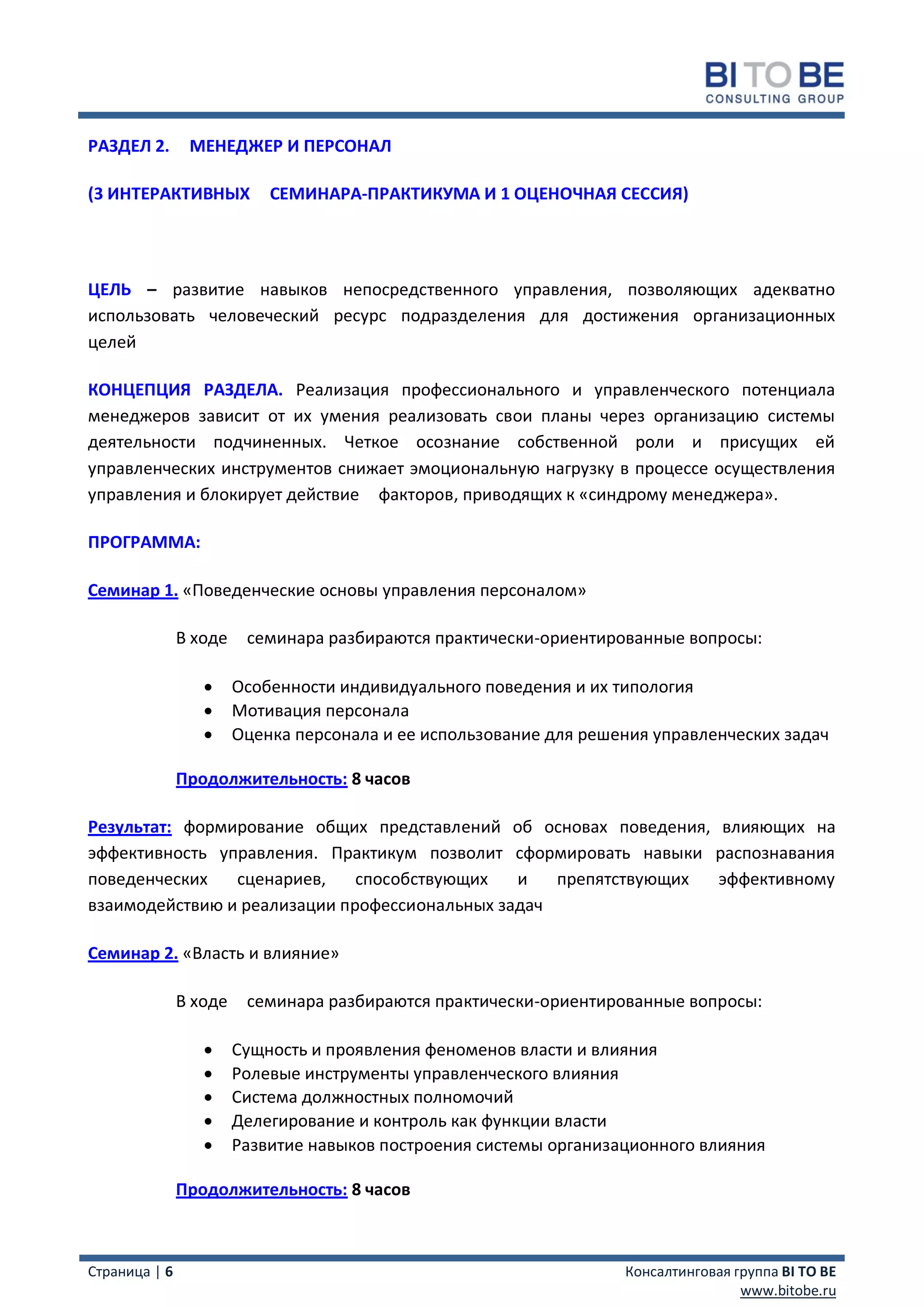РАЗДЕЛ 2.       МЕНЕДЖЕР И ПЕРСОНАЛ

(3 ИНТЕРАКТИВНЫХ            СЕМИНАРА-ПРАКТИКУМА И 1 ОЦЕНОЧНАЯ СЕССИЯ)




ЦЕЛЬ – развитие навыков непосредственного управления, позволяющих адекватно
использовать человеческий ресурс подразделения для достижения организационных
целей

КОНЦЕПЦИЯ РАЗДЕЛА. Реализация профессионального и управленческого потенциала
менеджеров зависит от их умения реализовать свои планы через организацию системы
деятельности подчиненных. Четкое осознание собственной роли и присущих ей
управленческих инструментов снижает эмоциональную нагрузку в процессе осуществления
управления и блокирует действие факторов, приводящих к «синдрому менеджера».

ПРОГРАММА:

Семинар 1. «Поведенческие основы управления персоналом»

               В ходе    семинара разбираются практически-ориентированные вопросы:

                       Особенности индивидуального поведения и их типология
                       Мотивация персонала
                       Оценка персонала и ее использование для решения управленческих задач

               Продолжительность: 8 часов

Результат: формирование общих представлений об основах поведения, влияющих на
эффективность управления. Практикум позволит сформировать навыки распознавания
поведенческих   сценариев,    способствующих   и   препятствующих эффективному
взаимодействию и реализации профессиональных задач

Семинар 2. «Власть и влияние»

               В ходе    семинара разбираются практически-ориентированные вопросы:

                       Сущность и проявления феноменов власти и влияния
                       Ролевые инструменты управленческого влияния
                       Система должностных полномочий
                       Делегирование и контроль как функции власти
                       Развитие навыков построения системы организационного влияния

               Продолжительность: 8 часов



Страница | 6                                                        Консалтинговая группа BI TO BE
                                                                                    www.bitobe.ru
 