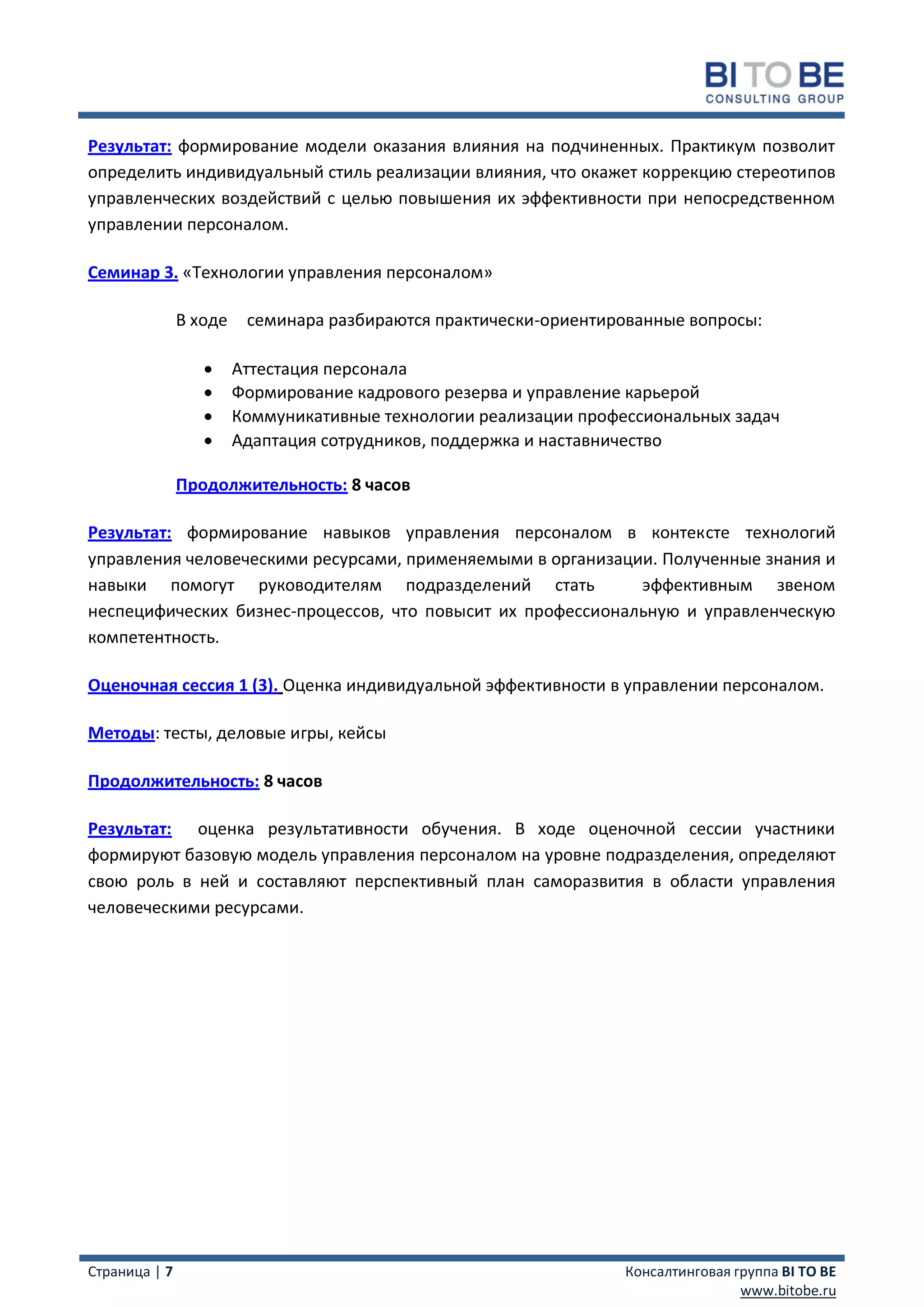 Результат: формирование модели оказания влияния на подчиненных. Практикум позволит
определить индивидуальный стиль реализации влияния, что окажет коррекцию стереотипов
управленческих воздействий с целью повышения их эффективности при непосредственном
управлении персоналом.

Семинар 3. «Технологии управления персоналом»

               В ходе    семинара разбираются практически-ориентированные вопросы:

                       Аттестация персонала
                       Формирование кадрового резерва и управление карьерой
                       Коммуникативные технологии реализации профессиональных задач
                       Адаптация сотрудников, поддержка и наставничество

               Продолжительность: 8 часов

Результат: формирование навыков управления персоналом в контексте технологий
управления человеческими ресурсами, применяемыми в организации. Полученные знания и
навыки помогут руководителям подразделений стать             эффективным звеном
неспецифических бизнес-процессов, что повысит их профессиональную и управленческую
компетентность.

Оценочная сессия 1 (3). Оценка индивидуальной эффективности в управлении персоналом.

Методы: тесты, деловые игры, кейсы

Продолжительность: 8 часов

Результат: оценка результативности обучения. В ходе оценочной сессии участники
формируют базовую модель управления персоналом на уровне подразделения, определяют
свою роль в ней и составляют перспективный план саморазвития в области управления
человеческими ресурсами.




Страница | 7                                                       Консалтинговая группа BI TO BE
                                                                                   www.bitobe.ru
 