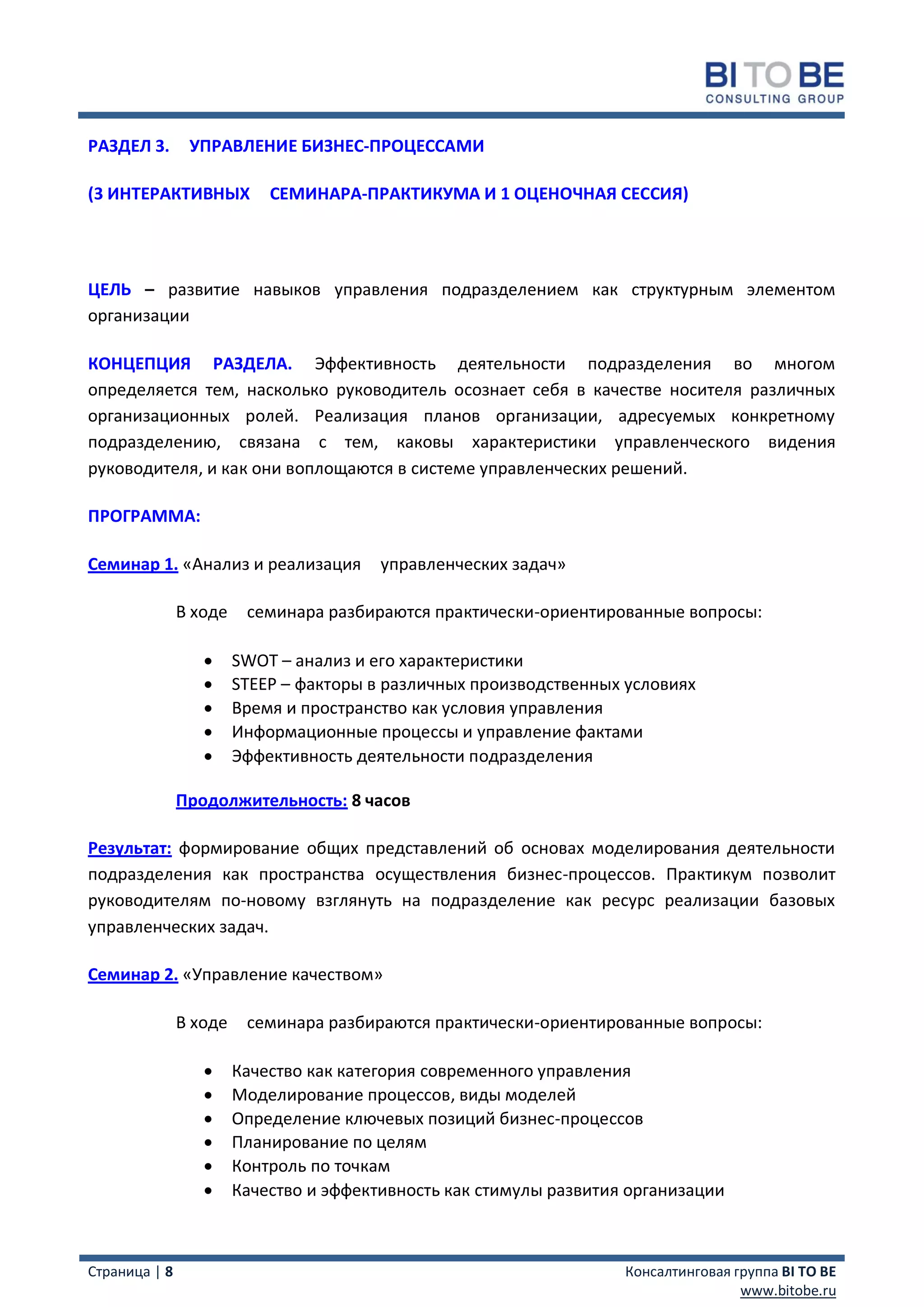 РАЗДЕЛ 3.       УПРАВЛЕНИЕ БИЗНЕС-ПРОЦЕССАМИ

(3 ИНТЕРАКТИВНЫХ            СЕМИНАРА-ПРАКТИКУМА И 1 ОЦЕНОЧНАЯ СЕССИЯ)




ЦЕЛЬ – развитие навыков управления подразделением как структурным элементом
организации

КОНЦЕПЦИЯ РАЗДЕЛА. Эффективность деятельности подразделения во многом
определяется тем, насколько руководитель осознает себя в качестве носителя различных
организационных ролей. Реализация планов организации, адресуемых конкретному
подразделению, связана с тем, каковы характеристики управленческого видения
руководителя, и как они воплощаются в системе управленческих решений.

ПРОГРАММА:

Семинар 1. «Анализ и реализация          управленческих задач»

               В ходе    семинара разбираются практически-ориентированные вопросы:

                       SWOT – анализ и его характеристики
                       STEEP – факторы в различных производственных условиях
                       Время и пространство как условия управления
                       Информационные процессы и управление фактами
                       Эффективность деятельности подразделения

               Продолжительность: 8 часов

Результат: формирование общих представлений об основах моделирования деятельности
подразделения как пространства осуществления бизнес-процессов. Практикум позволит
руководителям по-новому взглянуть на подразделение как ресурс реализации базовых
управленческих задач.

Семинар 2. «Управление качеством»

               В ходе    семинара разбираются практически-ориентированные вопросы:

                       Качество как категория современного управления
                       Моделирование процессов, виды моделей
                       Определение ключевых позиций бизнес-процессов
                       Планирование по целям
                       Контроль по точкам
                       Качество и эффективность как стимулы развития организации



Страница | 8                                                         Консалтинговая группа BI TO BE
                                                                                     www.bitobe.ru
 