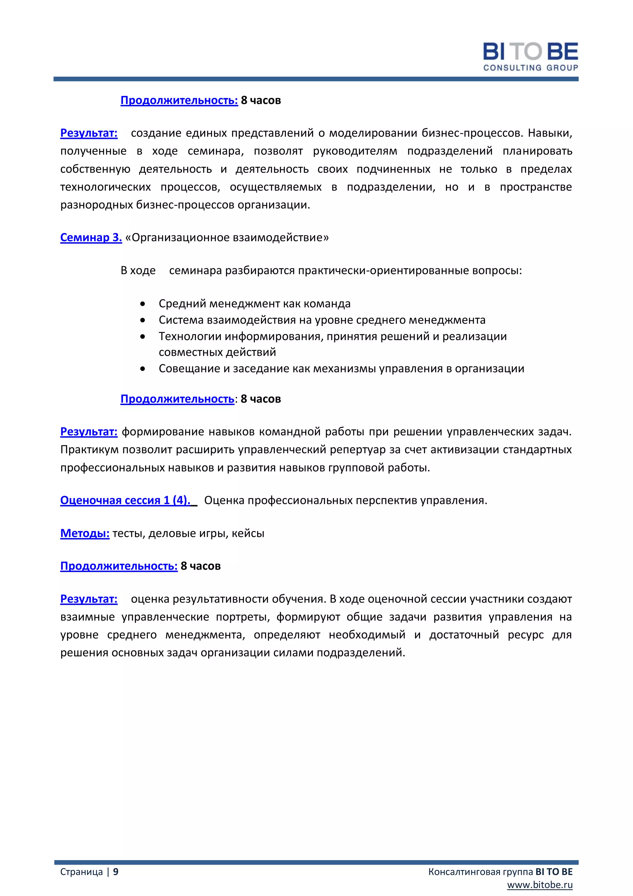 Продолжительность: 8 часов

Результат: создание единых представлений о моделировании бизнес-процессов. Навыки,
полученные в ходе семинара, позволят руководителям подразделений планировать
собственную деятельность и деятельность своих подчиненных не только в пределах
технологических процессов, осуществляемых в подразделении, но и в пространстве
разнородных бизнес-процессов организации.

Семинар 3. «Организационное взаимодействие»

               В ходе    семинара разбираются практически-ориентированные вопросы:

                       Средний менеджмент как команда
                       Система взаимодействия на уровне среднего менеджмента
                       Технологии информирования, принятия решений и реализации
                        совместных действий
                       Совещание и заседание как механизмы управления в организации

               Продолжительность: 8 часов

Результат: формирование навыков командной работы при решении управленческих задач.
Практикум позволит расширить управленческий репертуар за счет активизации стандартных
профессиональных навыков и развития навыков групповой работы.

Оценочная сессия 1 (4).        Оценка профессиональных перспектив управления.

Методы: тесты, деловые игры, кейсы

Продолжительность: 8 часов

Результат: оценка результативности обучения. В ходе оценочной сессии участники создают
взаимные управленческие портреты, формируют общие задачи развития управления на
уровне среднего менеджмента, определяют необходимый и достаточный ресурс для
решения основных задач организации силами подразделений.




Страница | 9                                                        Консалтинговая группа BI TO BE
                                                                                    www.bitobe.ru
 
