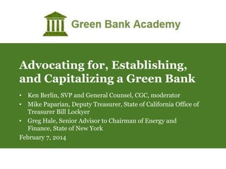 Advocating for, Establishing,
and Capitalizing a Green Bank
• Ken Berlin, SVP and General Counsel, CGC, moderator
• Mike Paparian, Deputy Treasurer, State of California Office of
Treasurer Bill Lockyer
• Greg Hale, Senior Advisor to Chairman of Energy and
Finance, State of New York
February 7, 2014

 