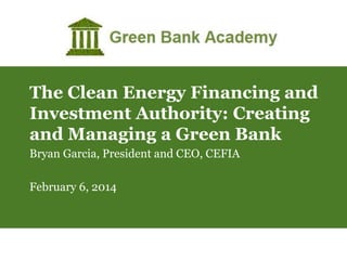 The Clean Energy Financing and
Investment Authority: Creating
and Managing a Green Bank
Bryan Garcia, President and CEO, CEFIA
February 6, 2014

 