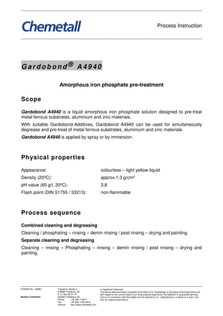 Process Instruction




Gardobond® A4940

                     Amorphous iron phosphate pre-treatment

Scope

Gardobond A4940 is a liquid amorphous iron phosphate solution designed to pre-treat
metal ferrous substrates, aluminium and zinc materials.
With suitable Gardobond-Additives, Gardobond A4940 can be used for simultaneously
degrease and pre-treat of metal ferrous substrates, aluminium and zinc materials.
Gardobond A4940 is applied by spray or by immersion.



Physical properties

Appearance:                                                colourless – light yellow liquid
Density (20ºC):                                            approx.1.3 g/cm³
pH value (60 g/l, 20ºC):                                   3,8
Flash point (DIN 51755 / 53213):                           non-flammable



Process sequence

Combined cleaning and degreasing
Cleaning / phosphating – rinsing – demin rinsing / post rinsing – drying and painting.
Separate cleaning and degreasing
Cleaning – rinsing – Phosphating – rinsing – demin rinsing / post rinsing – drying and
painting.




CHEMETALL GMBH      Trakehner Straße 3                     ® registered trademark
                    D-60487 Frankfurt a. M.                The above data have been compiled to the best of our knowledge on the basis of thorough tests and
                    P. O. Box 90 01 70                     with regard to the current state of our long practical experience. No liabilities or guarantee deriving
Surface Treatment   D-60441 Frankfurt a. M.                from or in connection with this leaflet can be imputed to us. - Reproduction, in whole or in part, only
                    Phone:      +49 (69) 7165-0            with our express permission.
                    Fax:        +49 (69) 7165-3018
                    Internet:   http://www.chemetall.com
 