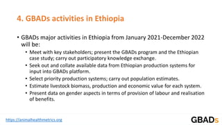 https://animalhealthmetrics.org
4. GBADs activities in Ethiopia
• GBADs major activities in Ethiopia from January 2021-December 2022
will be:
• Meet with key stakeholders; present the GBADs program and the Ethiopian
case study; carry out participatory knowledge exchange.
• Seek out and collate available data from Ethiopian production systems for
input into GBADs platform.
• Select priority production systems; carry out population estimates.
• Estimate livestock biomass, production and economic value for each system.
• Present data on gender aspects in terms of provision of labour and realisation
of benefits.
 