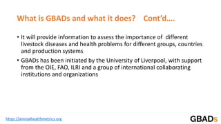 https://animalhealthmetrics.org
What is GBADs and what it does? Cont’d….
• It will provide information to assess the importance of different
livestock diseases and health problems for different groups, countries
and production systems
• GBADs has been initiated by the University of Liverpool, with support
from the OIE, FAO, ILRI and a group of international collaborating
institutions and organizations
 
