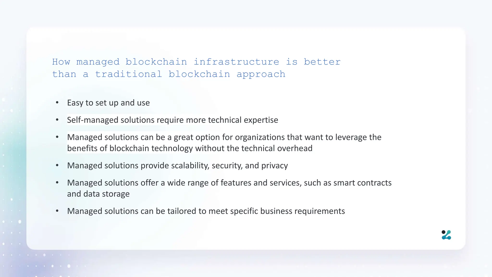 • Easy to set up and use
• Self-managed solutions require more technical expertise
• Managed solutions can be a great option for organizations that want to leverage the
benefits of blockchain technology without the technical overhead
• Managed solutions provide scalability, security, and privacy
• Managed solutions offer a wide range of features and services, such as smart contracts
and data storage
• Managed solutions can be tailored to meet specific business requirements
How managed blockchain infrastructure is better
than a traditional blockchain approach
 