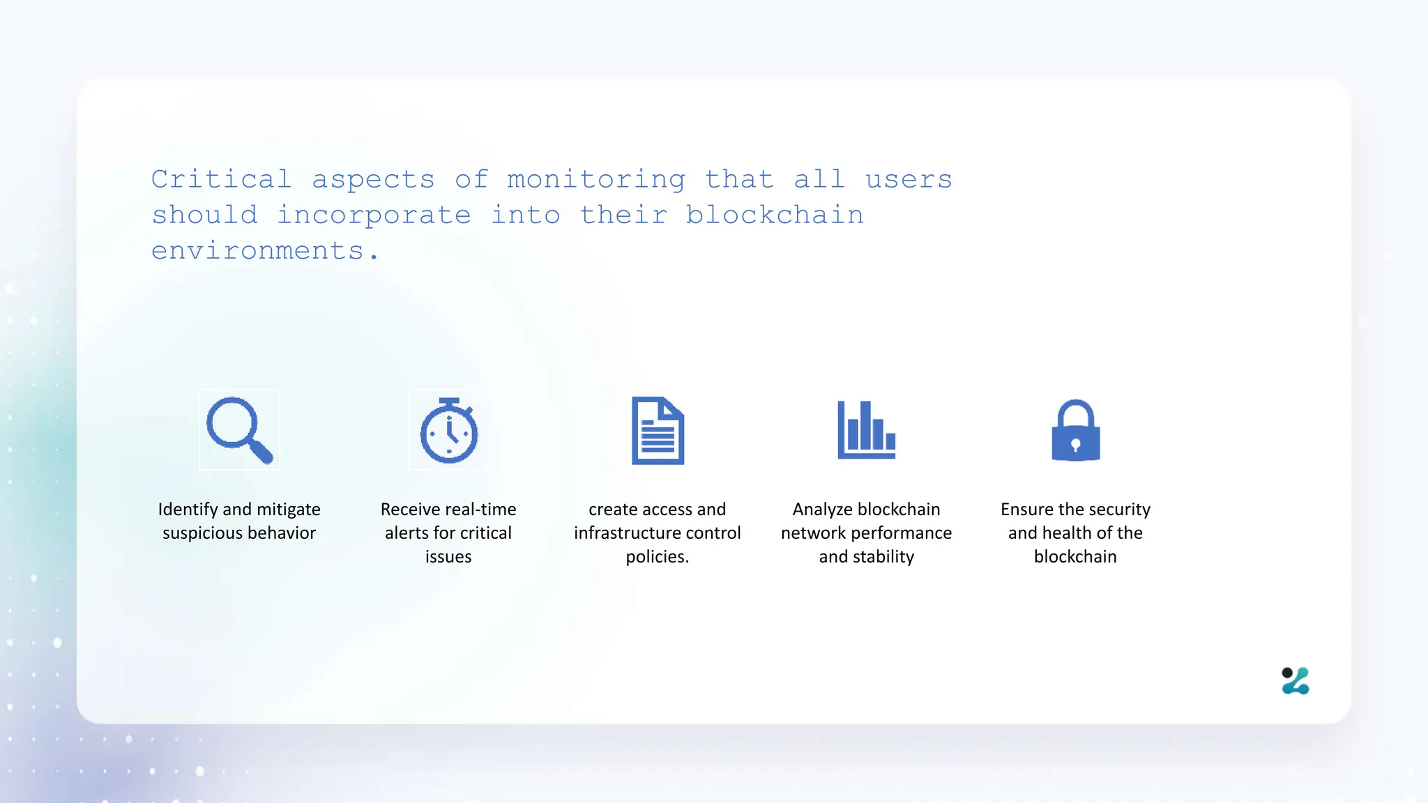 Critical aspects of monitoring that all users
should incorporate into their blockchain
environments.
Identify and mitigate
suspicious behavior
Receive real-time
alerts for critical
issues
create access and
infrastructure control
policies.
Analyze blockchain
network performance
and stability
Ensure the security
and health of the
blockchain
 