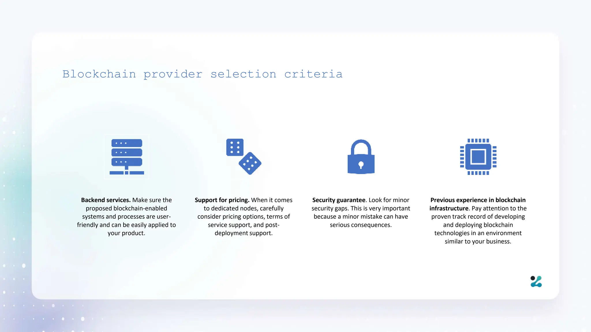 Blockchain provider selection criteria
Backend services. Make sure the
proposed blockchain-enabled
systems and processes are user-
friendly and can be easily applied to
your product.
Support for pricing. When it comes
to dedicated nodes, carefully
consider pricing options, terms of
service support, and post-
deployment support.
Security guarantee. Look for minor
security gaps. This is very important
because a minor mistake can have
serious consequences.
Previous experience in blockchain
infrastructure. Pay attention to the
proven track record of developing
and deploying blockchain
technologies in an environment
similar to your business.
 