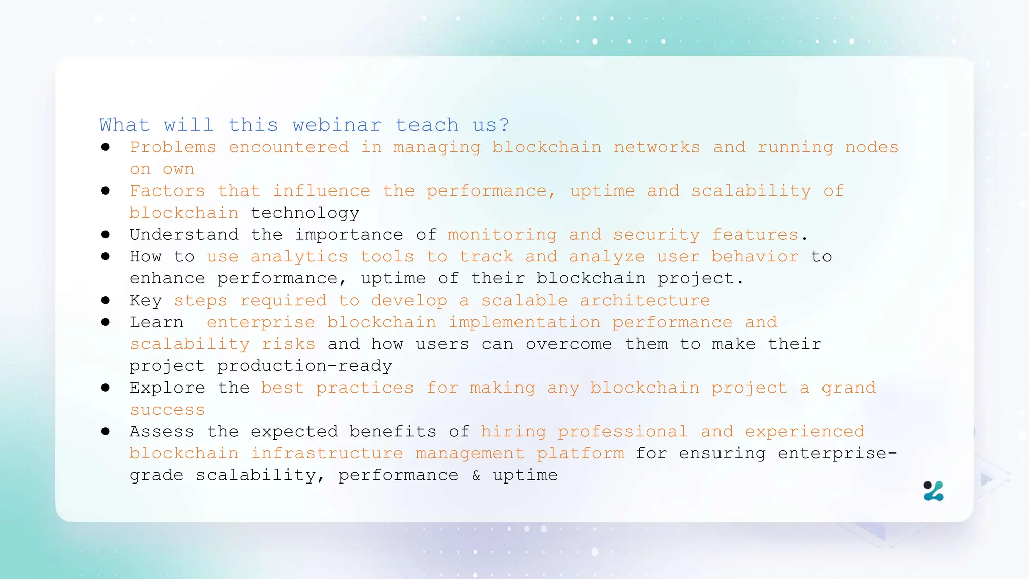 What will this webinar teach us?
● Problems encountered in managing blockchain networks and running nodes
on own
● Factors that influence the performance, uptime and scalability of
blockchain technology
● Understand the importance of monitoring and security features.
● How to use analytics tools to track and analyze user behavior to
enhance performance, uptime of their blockchain project.
● Key steps required to develop a scalable architecture
● Learn enterprise blockchain implementation performance and
scalability risks and how users can overcome them to make their
project production-ready
● Explore the best practices for making any blockchain project a grand
success
● Assess the expected benefits of hiring professional and experienced
blockchain infrastructure management platform for ensuring enterprise-
grade scalability, performance & uptime
 