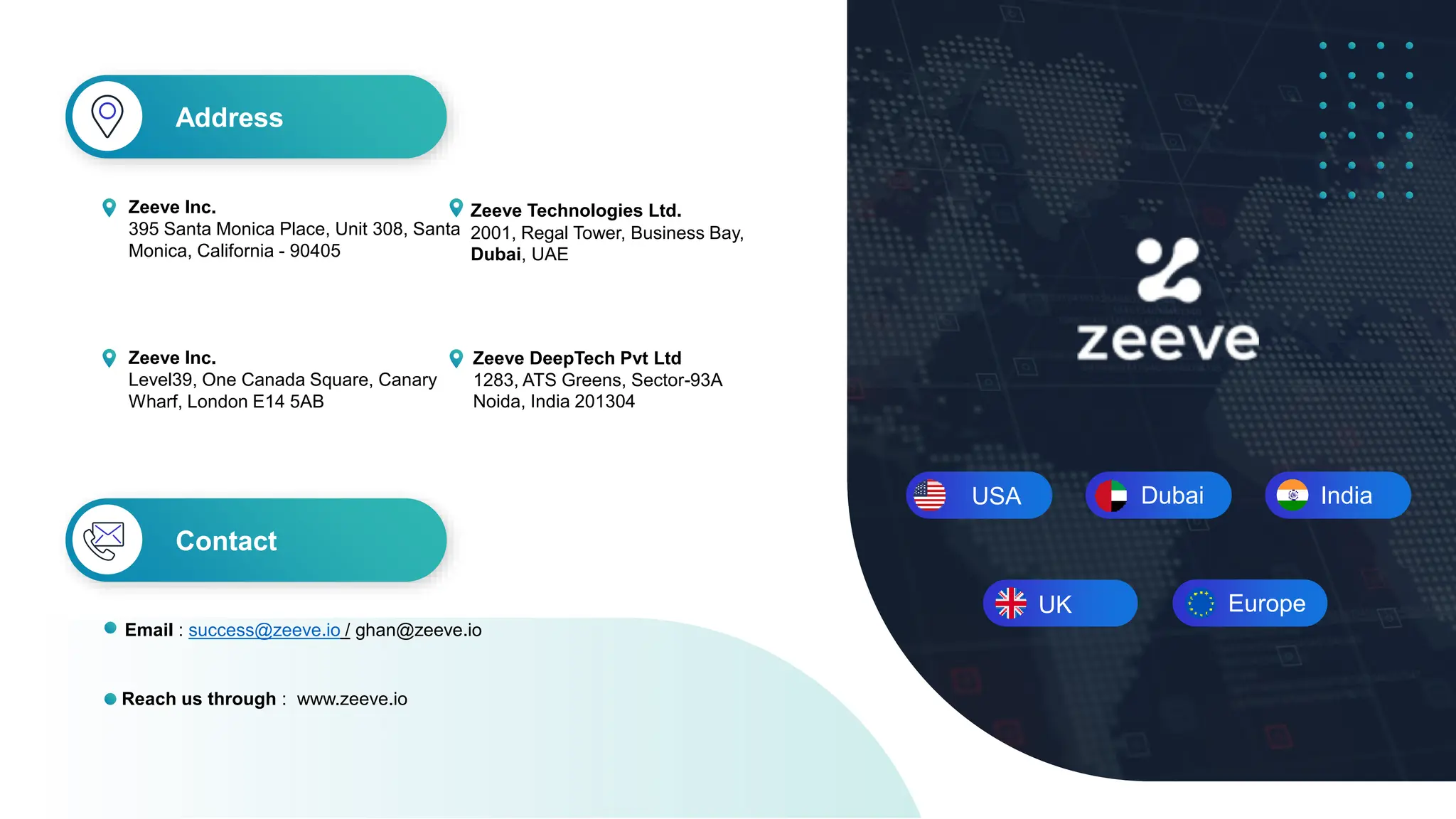 USA Dubai India
Zeeve DeepTech Pvt Ltd
1283, ATS Greens, Sector-93A
Noida, India 201304
Zeeve Technologies Ltd.
2001, Regal Tower, Business Bay,
Dubai, UAE
Zeeve Inc.
395 Santa Monica Place, Unit 308, Santa
Monica, California - 90405
Address
Contact
Reach us through : www.zeeve.io
Email : success@zeeve.io / ghan@zeeve.io
Europe
UK
Zeeve Inc.
Level39, One Canada Square, Canary
Wharf, London E14 5AB
 