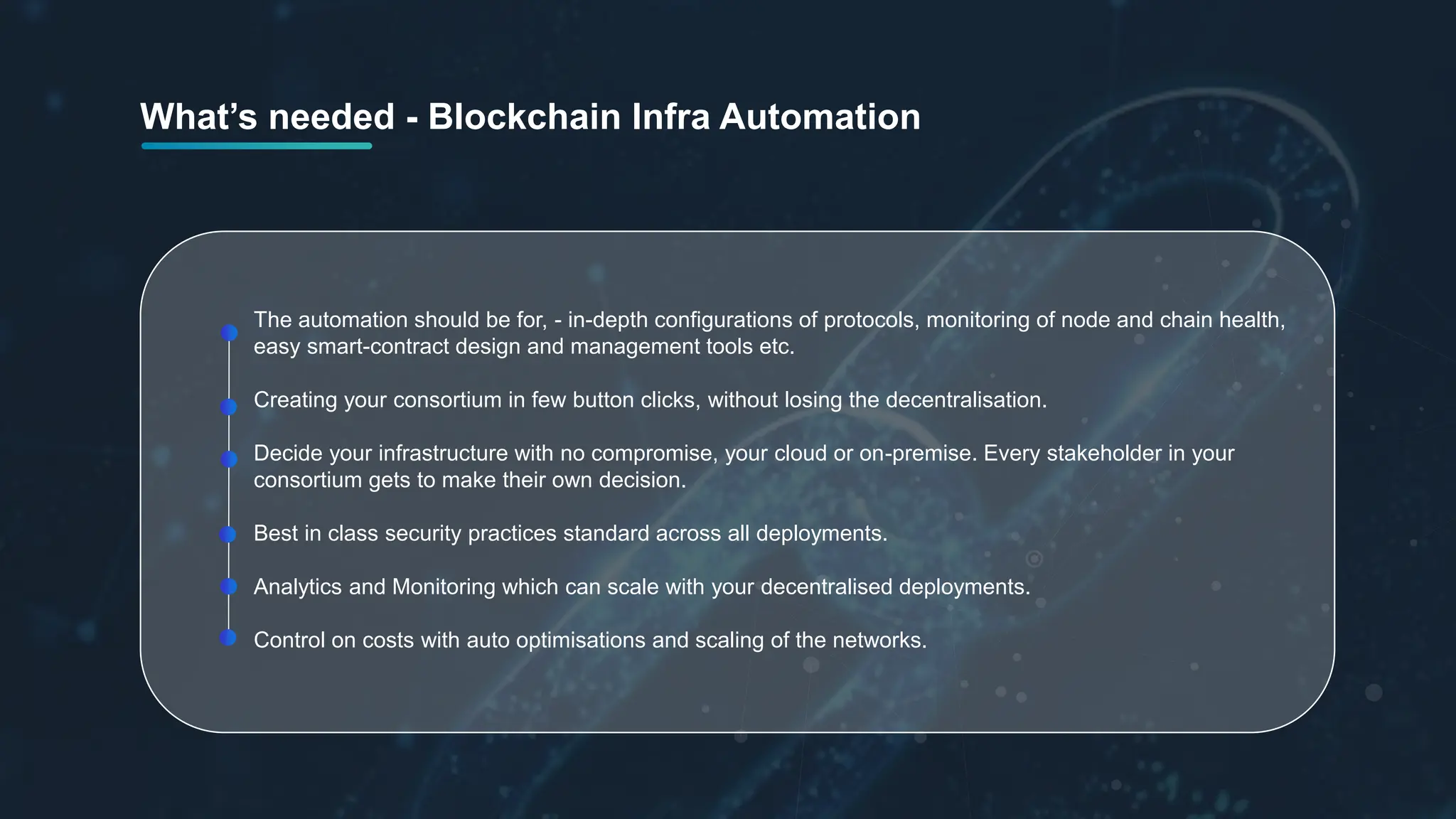 The automation should be for, - in-depth configurations of protocols, monitoring of node and chain health,
easy smart-contract design and management tools etc.
Creating your consortium in few button clicks, without losing the decentralisation.
Decide your infrastructure with no compromise, your cloud or on-premise. Every stakeholder in your
consortium gets to make their own decision.
Best in class security practices standard across all deployments.
Analytics and Monitoring which can scale with your decentralised deployments.
Control on costs with auto optimisations and scaling of the networks.
What’s needed - Blockchain Infra Automation
 
