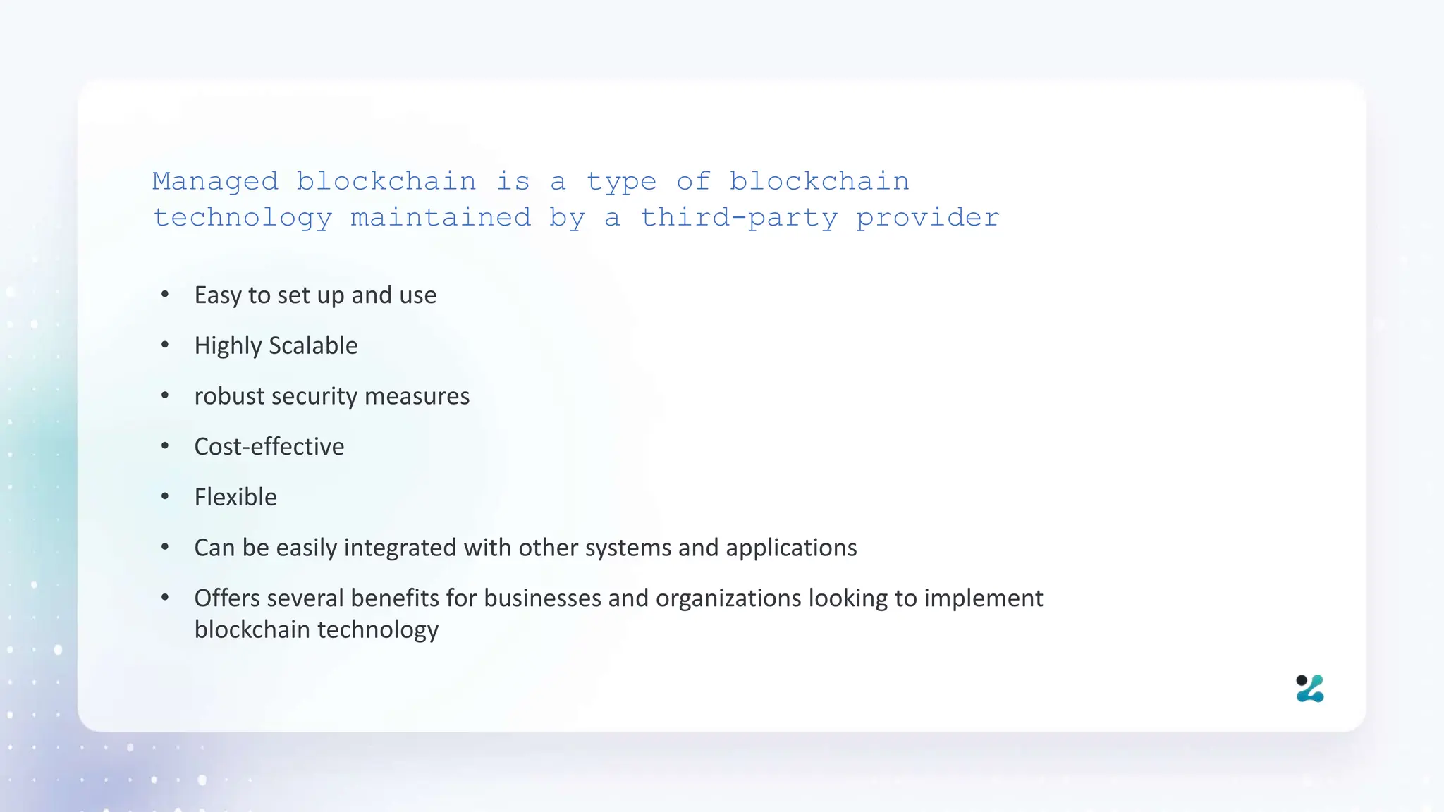 • Easy to set up and use
• Highly Scalable
• robust security measures
• Cost-effective
• Flexible
• Can be easily integrated with other systems and applications
• Offers several benefits for businesses and organizations looking to implement
blockchain technology
Managed blockchain is a type of blockchain
technology maintained by a third-party provider
 