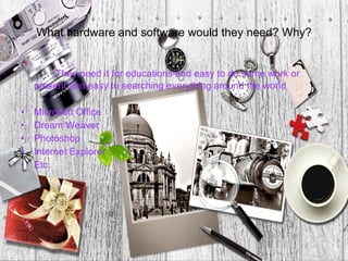 What hardware and software would they need? Why?


         They need it for educations and easy to do some work or
    present and easy to searching everything around the world

•   Microsoft Office
•   Dream Weaver
•   Photoshop
•   Internet Explorer
•   Etc.
 