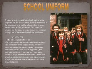 A lot of people think that school uniforms in
England are for the children from rich families at
the country’s best public schools. But it is not
always true. In fact, uniforms first came to
schools for the poor because they were cheaper.
Today a lot of British schools have uniforms.
SCHOOL TIE
“To be true to your school tie” –
«Быть верным своему школьному галстуку».
Это означает, что и через много лет после
окончания школы выпускники сохраняют
верность своим школьным друзьям. Для
выпускников престижных частных школ
такой галстук является не только символом
дружбы и взаимопомощи, но и пропуском в
общество самых известных и влиятельных
людей страны.
 