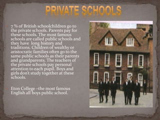  7 % of British schoolchildren go to
the private schools. Parents pay for
these schools. The most famous
schools are called public schools and
they have long history and
traditions. Children of wealthy or
aristocratic families often go to the
same public schools as their parents
and grandparents. The teachers of
the private schools pay personal
attention to each pupil. Boys and
girls don’t study together at these
schools.
 Eton College –the most famous
English all boys public school.
 