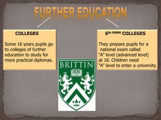 COLLEGES
Some 16 years pupils go
to colleges of further
education to study for
more practical diplomas.
6th FORM COLLEGES
They prepare pupils for a
national exam called
“A” level (advanced level)
at 18. Children need
“A” level to enter a university.
 